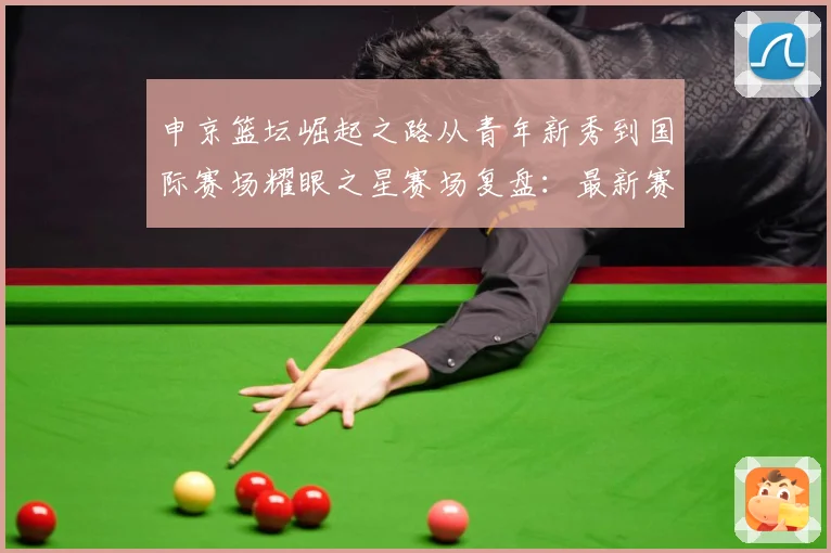 申京篮坛崛起之路从青年新秀到国际赛场耀眼之星赛场复盘：最新赛事动态与深度分析