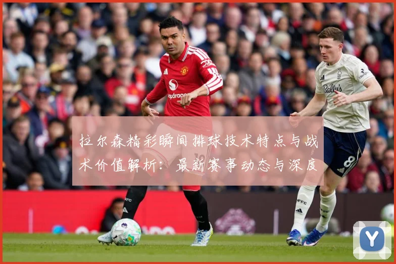 拉尔森精彩瞬间排球技术特点与战术价值解析：最新赛事动态与深度分析
