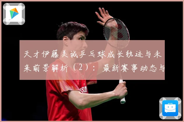 天才伊藤美诚乒乓球成长轨迹与未来前景解析（2）：最新赛事动态与深度分析
