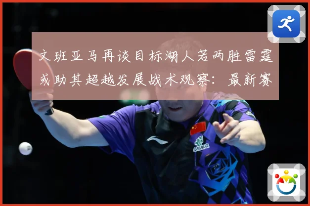 文班亚马再谈目标湖人若两胜雷霆或助其超越发展战术观察：最新赛事动态与深度分析
