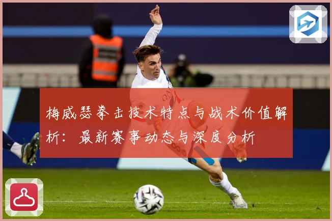 梅威瑟拳击技术特点与战术价值解析：最新赛事动态与深度分析