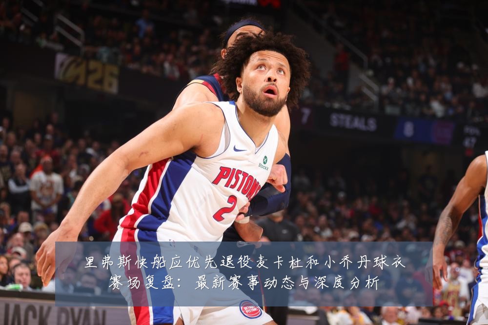 里弗斯快船应优先退役麦卡杜和小乔丹球衣赛场复盘:最新赛事动态与深度分析