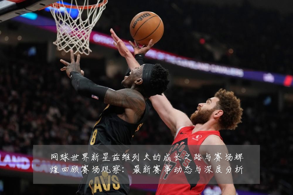 网球世界新星兹维列夫的成长之路与赛场辉煌回顾赛场观察：最新赛事动态与深度分析